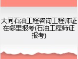 大同石油工程咨询工程师证在哪里报考(石油工程师证报考)