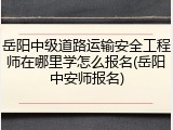 岳阳中级道路运输安全工程师在哪里学怎么报名(岳阳中安师报名)