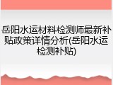 岳阳水运材料检测师最新补贴政策详情分析(岳阳水运检测补贴)