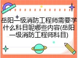 岳阳一级消防工程师需要学什么科目呢哪些内容(岳阳一级消防工程师科目)