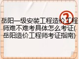 岳阳一级安装工程造价工程师难不难考具体怎么考证(岳阳造价工程师考证指南)