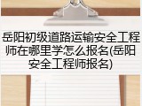 岳阳初级道路运输安全工程师在哪里学怎么报名(岳阳安全工程师报名)