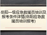 岳阳一级应急救援员培训及报考条件详情(岳阳应急救援员培训报考)