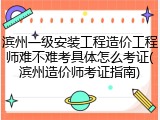 滨州一级安装工程造价工程师难不难考具体怎么考证(滨州造价师考证指南)