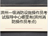 滨州一级消防设施操作员考试指导中心哪里有(滨州消防操作员考点)