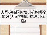 大同护师职称培训机构哪个最好(大同护师职称培训优选)
