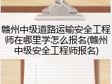 赣州中级道路运输安全工程师在哪里学怎么报名(赣州中级安全工程师报名)