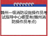 赣州一级消防设施操作员考试指导中心哪里有(赣州消防操作员考点)