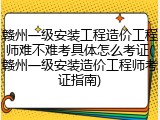 赣州一级安装工程造价工程师难不难考具体怎么考证(赣州一级安装造价工程师考证指南)