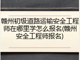 赣州初级道路运输安全工程师在哪里学怎么报名(赣州安全工程师报名)