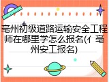 亳州初级道路运输安全工程师在哪里学怎么报名(亻亳州安工报名)
