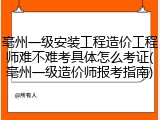 亳州一级安装工程造价工程师难不难考具体怎么考证(亳州一级造价师报考指南)