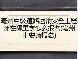 亳州中级道路运输安全工程师在哪里学怎么报名(亳州中安师报名)
