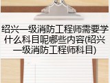 绍兴一级消防工程师需要学什么科目呢哪些内容(绍兴一级消防工程师科目)