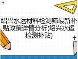 绍兴水运材料检测师最新补贴政策详情分析(绍兴水运检测补贴)