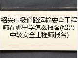 绍兴中级道路运输安全工程师在哪里学怎么报名(绍兴中级安全工程师报名)