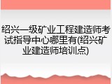 绍兴一级矿业工程建造师考试指导中心哪里有(绍兴矿业建造师培训点)