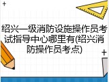 绍兴一级消防设施操作员考试指导中心哪里有(绍兴消防操作员考点)