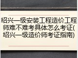 绍兴一级安装工程造价工程师难不难考具体怎么考证(绍兴一级造价师考证指南)