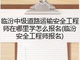 临汾中级道路运输安全工程师在哪里学怎么报名(临汾安全工程师报名)