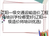 辽阳一级交通运输造价工程师培训学校哪里好(辽阳一级造价师培训优选)