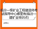 临汾一级矿业工程建造师考试指导中心哪里有(临汾一建矿业培训点)