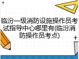 临汾一级消防设施操作员考试指导中心哪里有(临汾消防操作员考点)