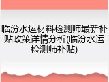 临汾水运材料检测师最新补贴政策详情分析(临汾水运检测师补贴)