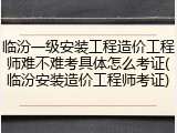 临汾一级安装工程造价工程师难不难考具体怎么考证(临汾安装造价工程师考证)