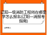 辽阳一级消防工程师在哪里学怎么报名(辽阳一消报考指南)