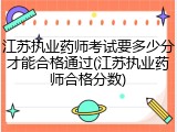 江苏执业药师考试要多少分才能合格通过(江苏执业药师合格分数)