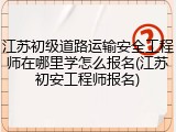 江苏初级道路运输安全工程师在哪里学怎么报名(江苏初安工程师报名)