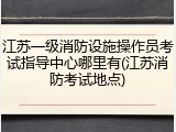 江苏一级消防设施操作员考试指导中心哪里有(江苏消防考试地点)