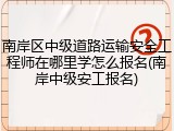 南岸区中级道路运输安全工程师在哪里学怎么报名(南岸中级安工报名)