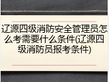 辽源四级消防安全管理员怎么考需要什么条件(辽源四级消防员报考条件)