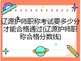 辽源护师职称考试要多少分才能合格通过(辽源护师职称合格分数线)
