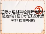 辽源水运材料检测师最新补贴政策详情分析(辽源水运材料检测补贴)
