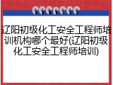 辽阳初级化工安全工程师培训机构哪个最好(辽阳初级化工安全工程师培训)