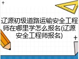 辽源初级道路运输安全工程师在哪里学怎么报名(辽源安全工程师报名)