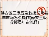 静安区三级应急救援员需要年审吗怎么操作(静安三级救援员年审流程)