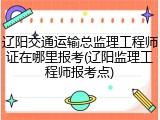辽阳交通运输总监理工程师证在哪里报考(辽阳监理工程师报考点)