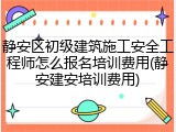 静安区初级建筑施工安全工程师怎么报名培训费用(静安建安培训费用)