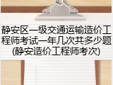 静安区一级交通运输造价工程师考试一年几次共多少题(静安造价工程师考次)