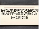 静安区水运结构与地基检测师培训学校哪里好(静安水运检测培训)