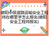 德阳中级道路运输安全工程师在哪里学怎么报名(德阳安全工程师报名)