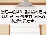 德阳一级消防设施操作员考试指导中心哪里有(德阳消防操作员考点)