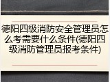 德阳四级消防安全管理员怎么考需要什么条件(德阳四级消防管理员报考条件)
