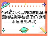 克孜勒苏水运结构与地基检测师培训学校哪里好(克州水运检测培训)