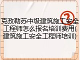 克孜勒苏中级建筑施工安全工程师怎么报名培训费用(建筑施工安全工程师培训)