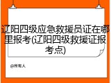 辽阳四级应急救援员证在哪里报考(辽阳四级救援证报考点)
